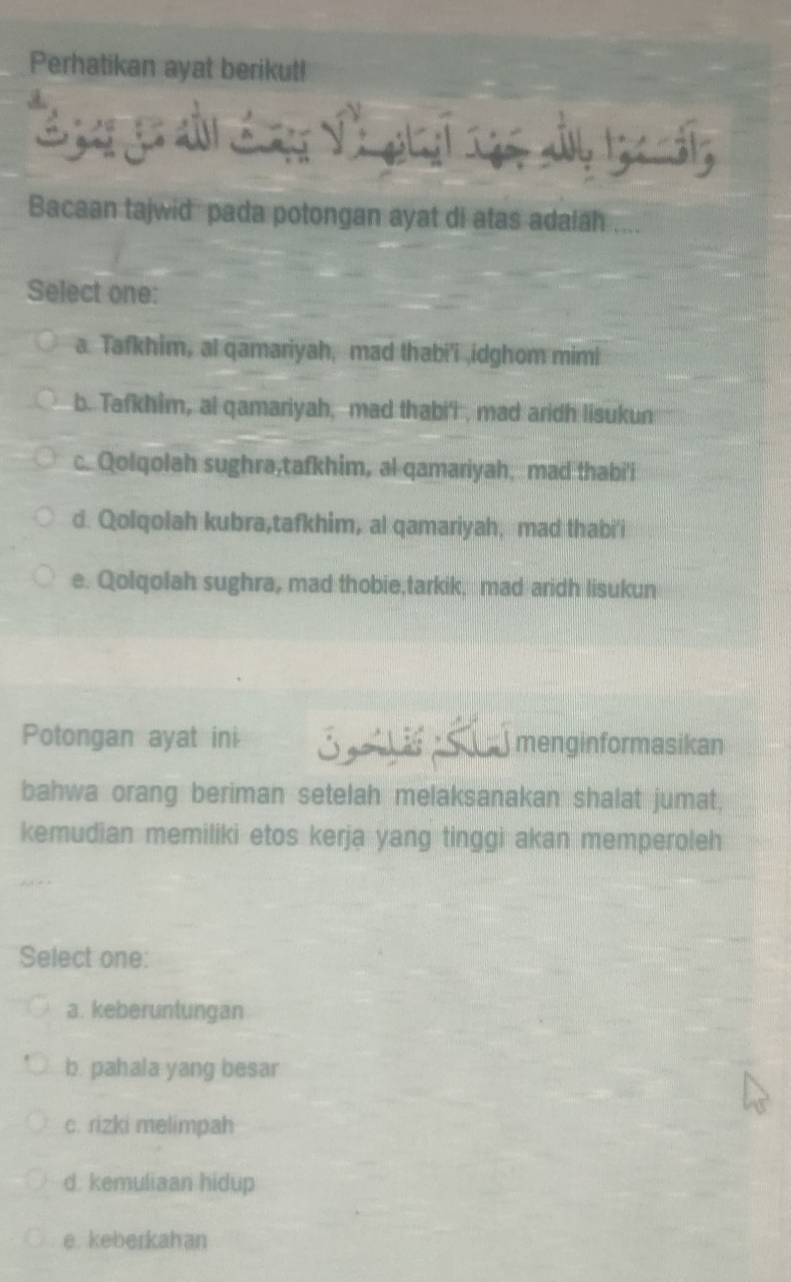 Perhatikan ayat berikut!
.
Bacaan tajwid pada potongan ayat di atas adaiah ....
Select one:
a Tafkhim, al qamariyah, mad thabi'i idghom mimi
b. Tafkhim, al qamariyah, mad thabi'l , mad aridh lisukun
c. Qolqolah sughra,tafkhim, al qamariyah, mad thabi'i
d. Qolqolah kubra,tafkhim, al qamariyah, mad thabi'i
e. Qolqolah sughra, mad thobie,tarkik, mad aridh lisukun
Potongan ayat ini menginformasikan
bahwa orang beriman setelah melaksanakan shalat jumat,
kemudian memiliki etos kerja yang tinggi akan memperoleh
Select one:
a. keberuntungan
b. pahala yang besar
c. rizki melimpah
d. kemuliaan hidup
e. keberkahan