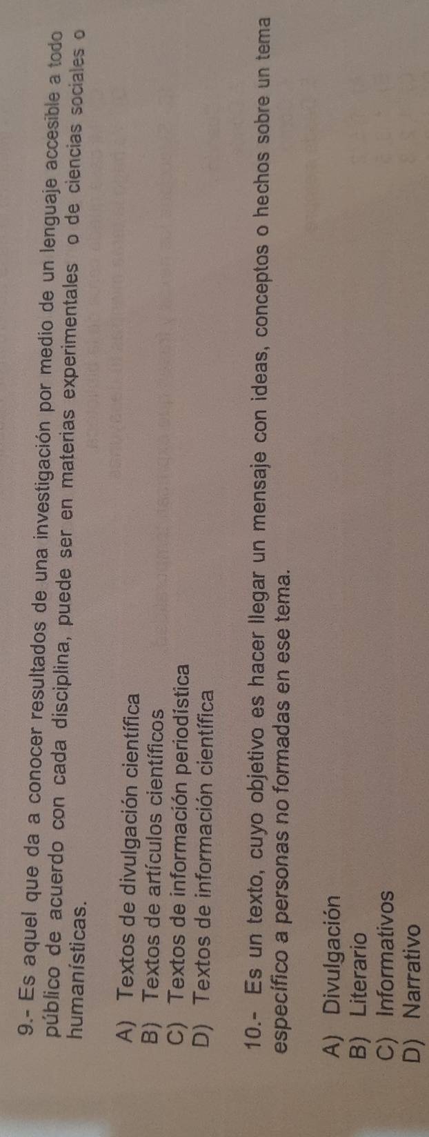 9.- Es aquel que da a conocer resultados de una investigación por medio de un lenguaje accesible a todo
público de acuerdo con cada disciplina, puede ser en materias experimentales o de ciencias sociales o
hum anísticas.
A) Textos de divulgación científica
B) Textos de artículos científicos
C) Textos de información periodística
D) Textos de información científica
10.- Es un texto, cuyo objetivo es hacer llegar un mensaje con ideas, conceptos o hechos sobre un tema
específico a personas no formadas en ese tema.
A) Divulgación
B) Literario
C) Informativos
D) Narrativo