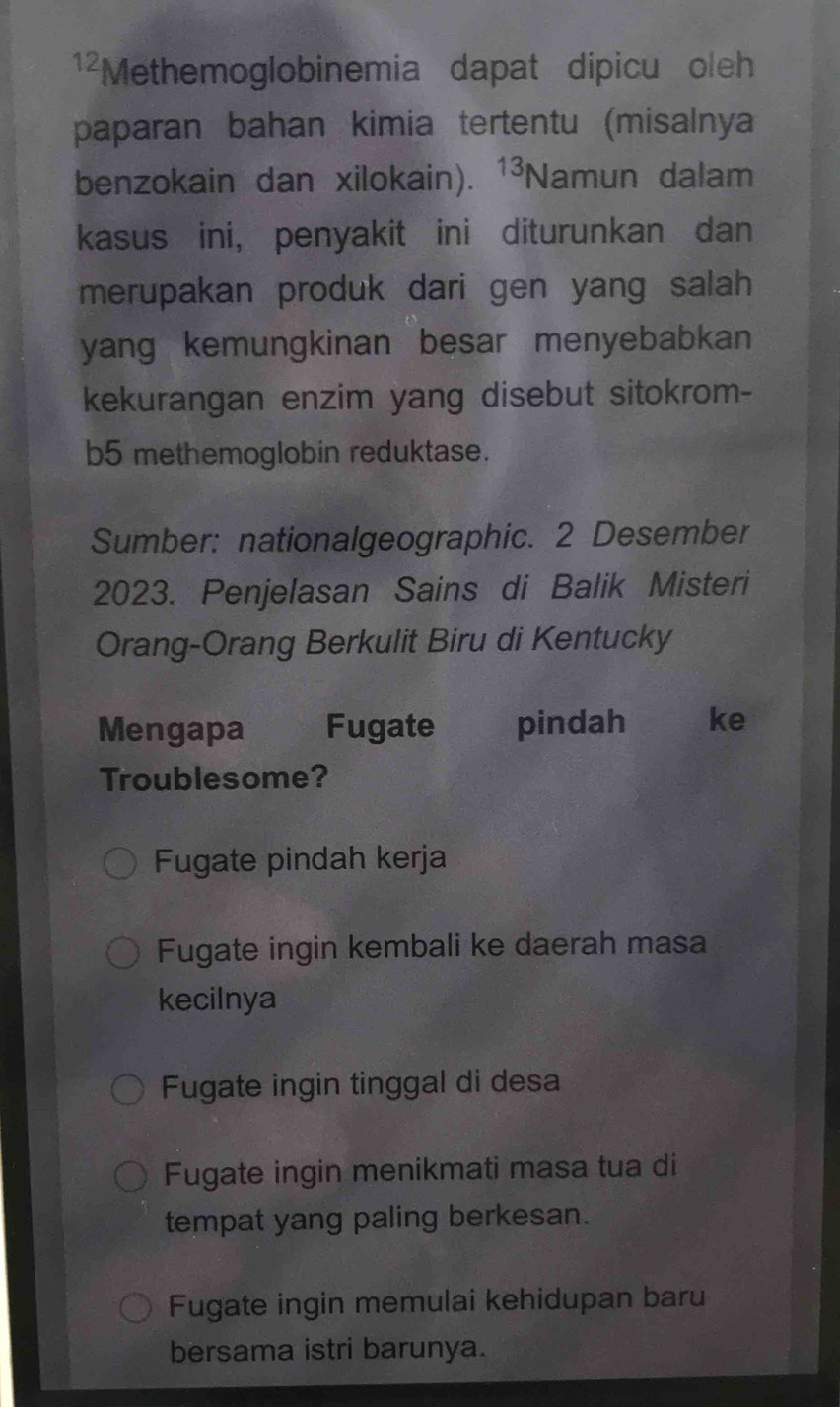 ¹²Methemoglobinemia dapat dipicu oleh
paparan bahan kimia tertentu (misalnya
benzokain dan xilokain). 13 Namun dalam
kasus ini, penyakit ini diturunkan dan
merupakan produk dari gen yang salah 
yang kemungkinan besar menyebabkan 
kekurangan enzim yang disebut sitokrom-
b5 methemoglobin reduktase.
Sumber: nationalgeographic. 2 Desember
2023. Penjelasan Sains di Balik Misteri
Orang-Orang Berkulit Biru di Kentucky
Mengapa Fugate pindah ke
Troublesome?
Fugate pindah kerja
Fugate ingin kembali ke daerah masa
kecilnya
Fugate ingin tinggal di desa
Fugate ingin menikmati masa tua di
tempat yang paling berkesan.
Fugate ingin memulai kehidupan baru
bersama istri barunya.