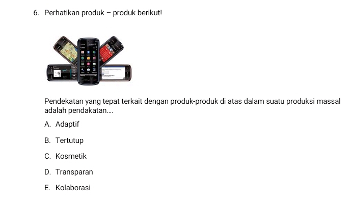 Perhatikan produk - produk berikut!
Pendekatan yang tepat terkait dengan produk-produk di atas dalam suatu produksi massal
adalah pendakatan....
A. Adaptif
B. Tertutup
C. Kosmetik
D. Transparan
E. Kolaborasi