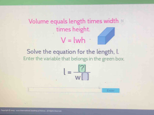 Volume equals length times width ≌ 
times height.
V=lwh
Solve the equation for the length, l. 
Enter the variable that belongs in the green box.
l= [?]/w[] 
Enter 
Copyright © 2003 - 2022 International Acudemy of Science. All Rights Reserved.