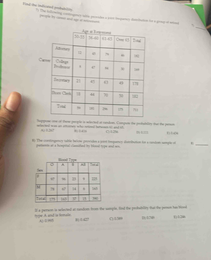 Find the indicated probabillity.
7) The following contingency table provides a joint frequency distributtion for a group of retired
people by career and age at retirement.
_
C
Suppose one of these people is selected at random. Compute the probabllity that the person
selected was an attorney who retired between 61 and 65.
A) 0.267 B) 0.416 C) 0.256 D) 0.111 E) 01.434
8) The contingency table below provides a joint frequency distribution for a random sample of E)_
patients at a hospital classified by blood type and sex.
If a person is selected at random from the sample, find the probability that the person has blood
type A and is female.
A) 0.995 B) 0.427 C) 0.589 D) 0.749 E) 0.246
