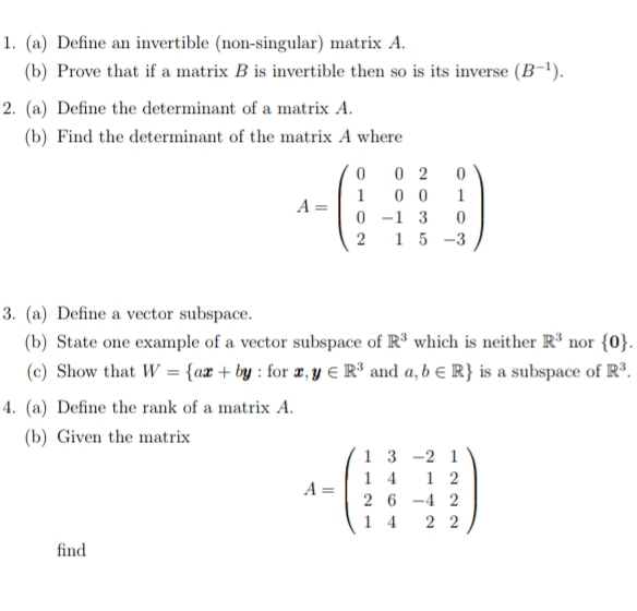 Define an invertible (non-singular) matrix A. 
(b) Prove that if a matrix B is invertible then so is its inverse (B^(-1)). 
2. (a) Define the determinant of a matrix A. 
(b) Find the determinant of the matrix A where
A=beginpmatrix 0&0&2&0 1&0&0&1 0&-1&3&0 2&1&5&-3endpmatrix
3. (a) Define a vector subspace. 
(b) State one example of a vector subspace of R^3 which is neither R^3 nor  0. 
(c) Show that W= ax+by : for x,y∈ R^3 and a,b∈ R is a subspace of R^3. 
4. (a) Define the rank of a matrix A. 
(b) Given the matrix
A=beginpmatrix 1&3&-2&1 1&4&1&2 2&6&-4&2 1&4&2&2endpmatrix
find