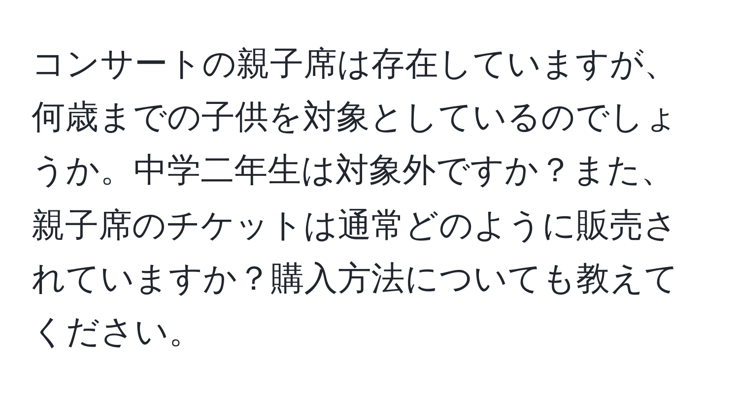 コンサートの親子席は存在していますが、何歳までの子供を対象としているのでしょうか。中学二年生は対象外ですか？また、親子席のチケットは通常どのように販売されていますか？購入方法についても教えてください。