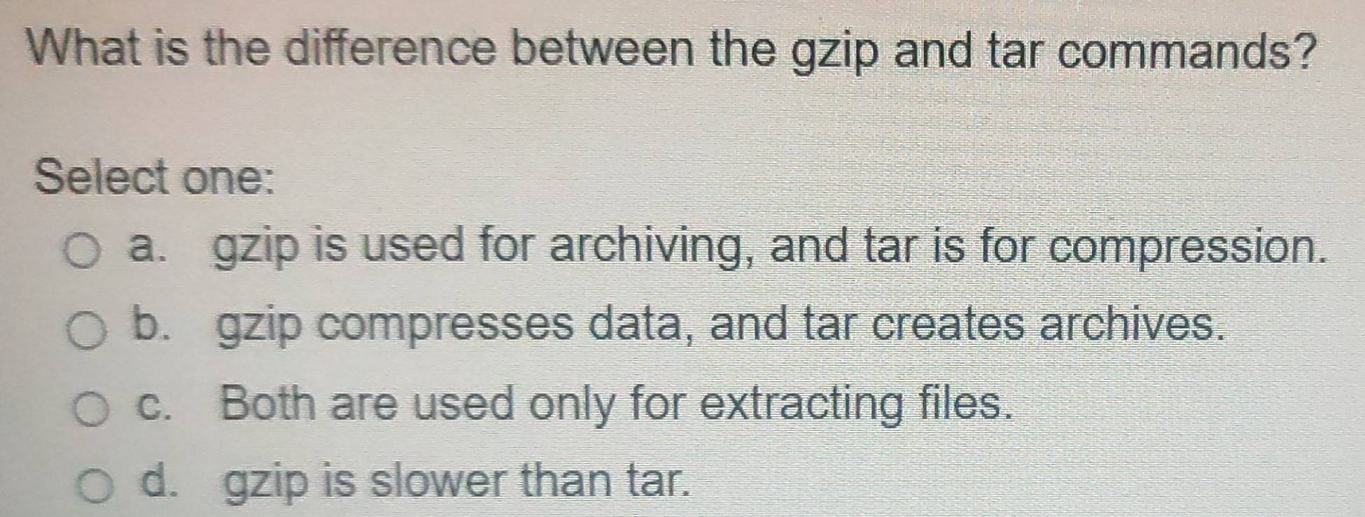 What is the difference between the gzip and tar commands?
Select one:
a. gzip is used for archiving, and tar is for compression.
b. gzip compresses data, and tar creates archives.
c. Both are used only for extracting files.
d. gzip is slower than tar.