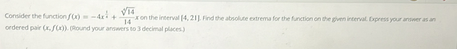 Consider the function f(x)=-4x^(frac 1)4+ sqrt[4](14)/14 x : on the interval [4,21]. Find the absolute extrema for the function on the given interval. Express your answer as an 
ordered pair (x,f(x)). (Round your answers to 3 decimal places.)