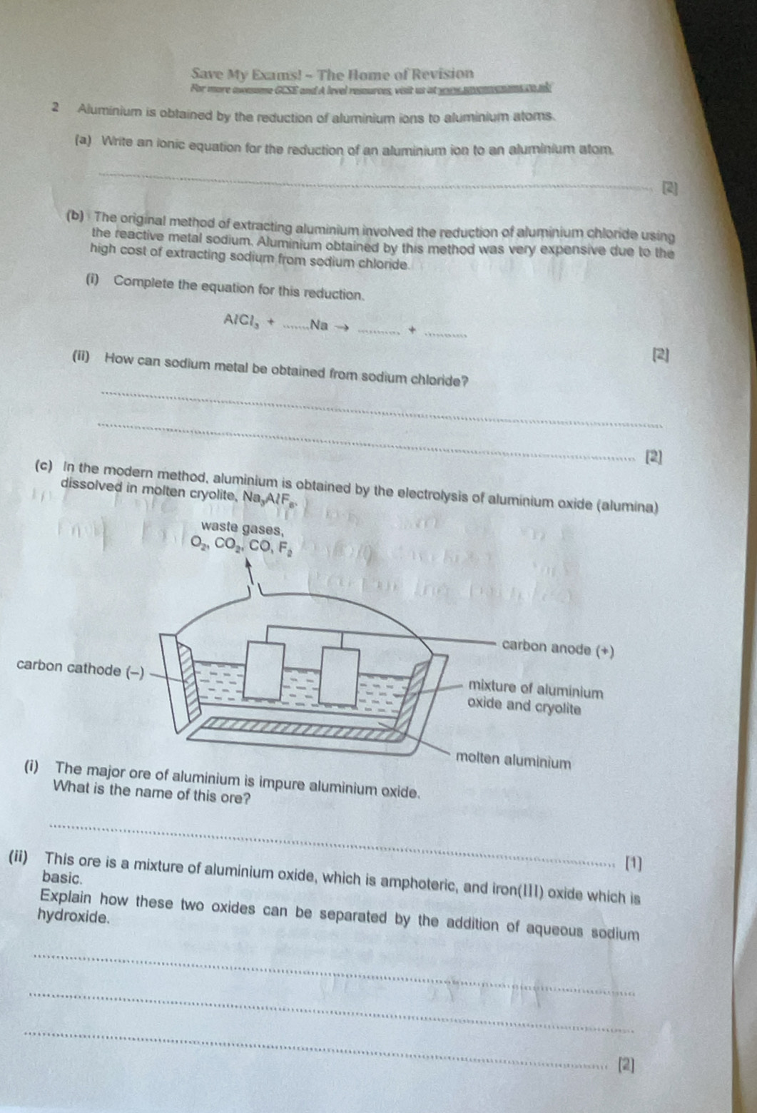 Save My Exams! - The Home of Revision
For more momume GCSE and A level ressurces, visit us at yas mcmme mans  td
2 Aluminium is obtained by the reduction of aluminium ions to aluminium atoms.
(a) Write an ionic equation for the reduction of an aluminium ion to an aluminium atom
_
[2]
(b) The original method of extracting aluminium involved the reduction of aluminium chloride using
the reactive metal sodium. Aluminium obtained by this method was very expensive due to the
high cost of extracting sodium from sodium chloride.
(i) Complete the equation for this reduction.
AlCl_3+ _Na_
_+
[2]
_
(ii) How can sodium metal be obtained from sodium chloride?
_
[2]
(c) In the modern method, aluminium is obtained by the electrolysis of aluminium oxide (alumina)
dissolved in molten cryolite, Na,A?F。
m is impure aluminium exide.
What is the name of this ore?
_
[1]
(ii) This ore is a mixture of aluminium oxide, which is amphoteric, and iron(11I) oxide which is
basic.
Explain how these two oxides can be separated by the addition of aqueous sodium
hydroxide.
_
_
_
[2]