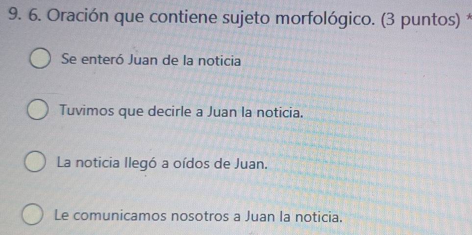 Oración que contiene sujeto morfológico. (3 puntos) *
Se enteró Juan de la noticia
Tuvimos que decirle a Juan la noticia.
La noticia llegó a oídos de Juan.
Le comunicamos nosotros a Juan la noticia.