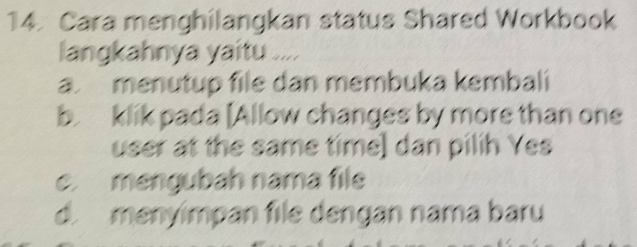 Cara menghilangkan status Shared Workbook
langkahnya yaitu ....
a. menutup file dan membuka kembali
b. klik pada [Allow changes by more than one
user at the same time] dan pilih Yes
c. mengubah nama file
d. menyímpan file dengan nama baru