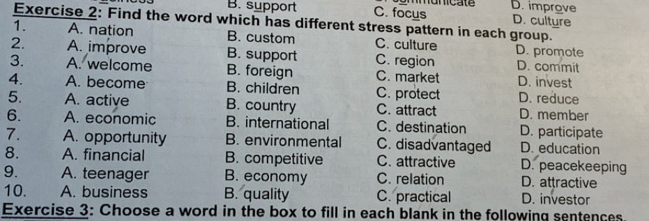 Mumicate D. improve
B. support C. focus D. culture
Exercise 2: Find the word which has different stress pattern in each group.
1. A. nation B. custom C. culture D. promote
2. A. improve B. support C. region D. commit
3. A. welcome B. foreign C. market D. invest
4. A. become B. children C. protect D. reduce
5. A. active B. country C. attract D. member
6. A. economic B. international C. destination D. participate
7. A. opportunity B. environmental C. disadvantaged D. education
8. A. financial B. competitive C. attractive D. peacekeeping
9. A. teenager B. economy C. relation D. attractive
10. A. business B. quality C. practical D. investor
Exercise 3: Choose a word in the box to fill in each blank in the following sentences.