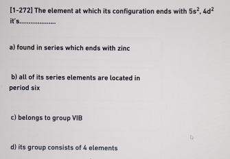 [1-272] The element at which its configuration ends with 5s^2, 4d^2
it's_
a) found in series which ends with zinc
b) all of its series elements are located in
period six
c) belongs to group VIB
d) its group consists of 4 elements