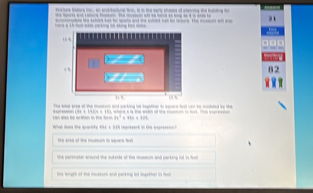 of plenning the building for

The mussum will slen 
√ f.
1 9 n
The total area of the museum and parking lot together in square feet can be modeled by the
expression (3x+14)(x+18) , where x is the width of the museum in feet. This expression
can also be written in the form 3x^4+48x+238, 
What does the quantity 45x + 225 represent in the expression?
the area of the museum in square feelt
the perimeter around the outside of the museum and parking lot in feet
the length of the museum and parking lot together in feet