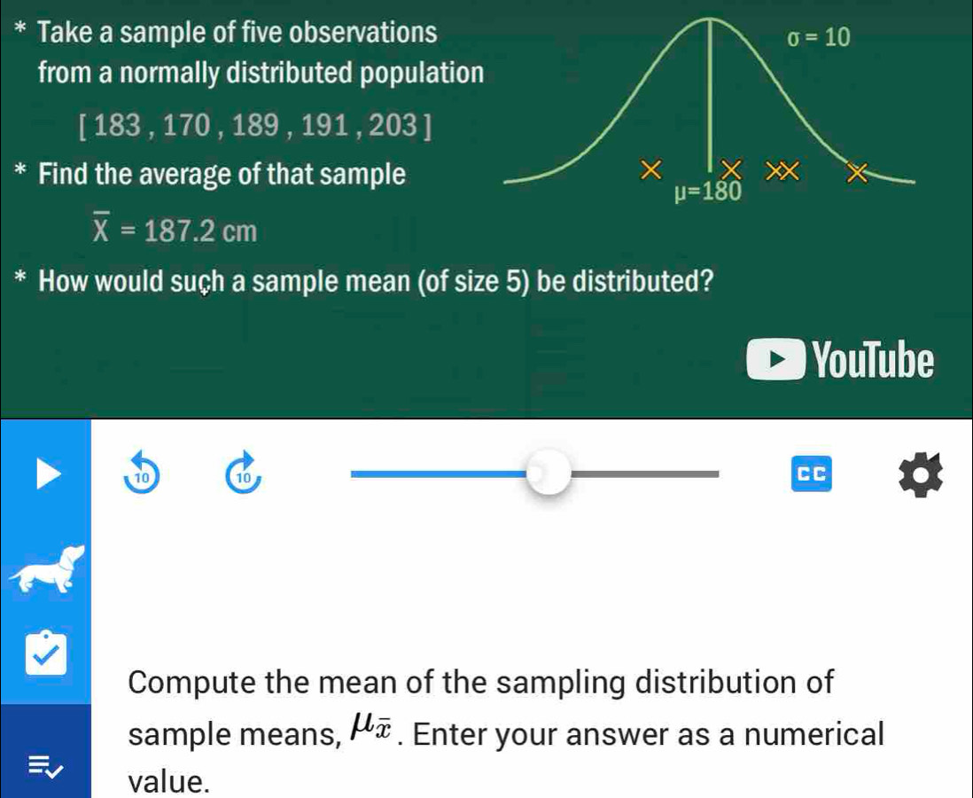 Take a sample of five observations
from a normally distributed populatio
[183,170,189,191,203]
* Find the average of that sample
overline X=187.2cm
* How would suçh a sample mean (of size 5) be distributed?
YouTube
10 10
CC
Compute the mean of the sampling distribution of
sample means, mu _overline x. Enter your answer as a numerical
value.