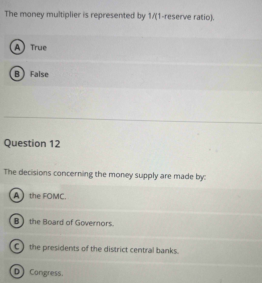 The money multiplier is represented by 1/(1-reserve ratio).
A) True
B  False
Question 12
The decisions concerning the money supply are made by:
Athe FOMC.
B the Board of Governors.
C the presidents of the district central banks.
D) Congress.