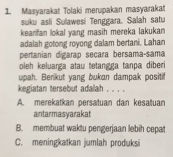 Masyarakat Tolaki merupakan masyarakat
suku asli Sulawesi Tenggara. Salah satu
kearifan lokal yang masih mereka lakukan
adalah gotong royong dalam bertani. Lahan
pertanian digarap secara bersama-sama
oleh keluarga atau tetangga tanpa diberi
upah. Berikut yang bukan dampak positif
kegiatan tersebut adalah . . . .
A. merekatkan persatuan dan kesatuan
antarmasyarakat
B. membuat waktu pengerjaan lebih cepat
C. meningkatkan jumlah produksi