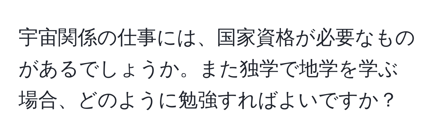 宇宙関係の仕事には、国家資格が必要なものがあるでしょうか。また独学で地学を学ぶ場合、どのように勉強すればよいですか？