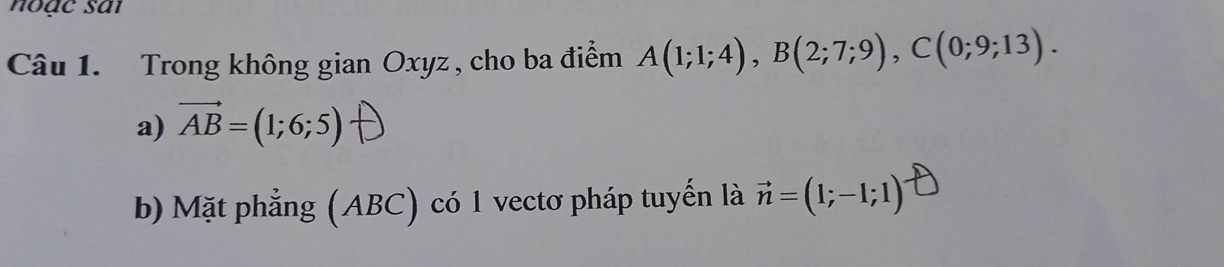 noạc sai 
Câu 1. Trong không gian Oxyz , cho ba điểm A(1;1;4), B(2;7;9), C(0;9;13). 
a) vector AB=(1;6;5)
b) Mặt phẳng (ABC) có 1 vectơ pháp tuyến là vector n=(1;-1;1)