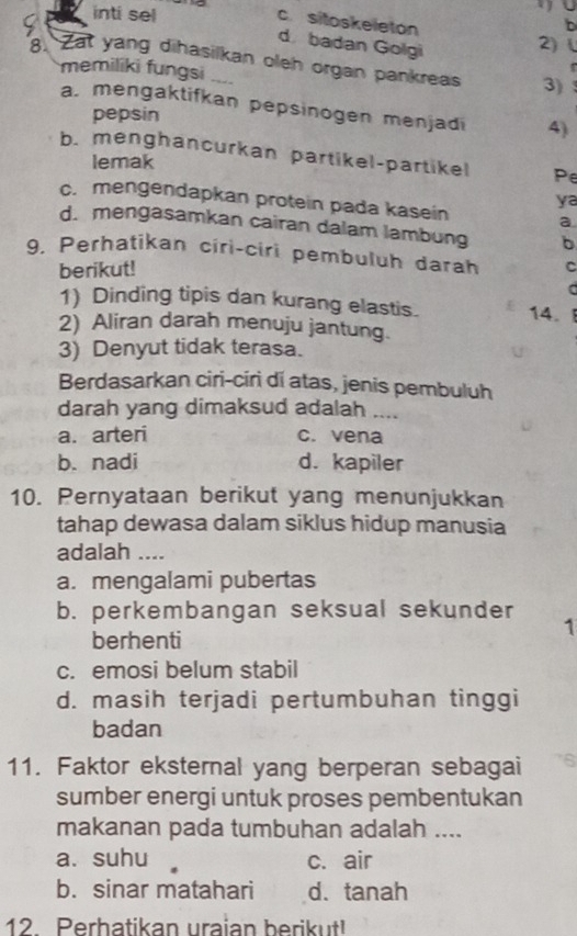 a inti sel
U
b
c. sitoskeleton 2)(
d badan Golgi
8. Zat yang dihasilkan oleh organ pankreas 3)
memiliki fungsi ---
a. mengaktifkan pepsinogen menjadi 4)
pepsin
b. menghancurkan partikel-partikel Pe
lemak
ya
c. mengendapkan protein pada kasein a
d. mengasamkan cairan dalam lambung b
9. Perhatikan ciri-ciri pembuluh darah C
berikut!
a
1) Dinding tipis dan kurang elastis. 14.
2) Aliran darah menuju jantung.
3) Denyut tidak terasa.
Berdasarkan ciri-ciri di atas, jenis pembuluh
darah yang dimaksud adalah ....
a. arteri c. vena
b. nadi d. kapiler
10. Pernyataan berikut yang menunjukkan
tahap dewasa dalam siklus hidup manusia
adalah ....
a. mengalami pubertas
b. perkembangan seksual sekunder 1
berhenti
c. emosi belum stabil
d. masih terjadi pertumbuhan tinggi
badan
11. Faktor eksternal yang berperan sebagai
sumber energi untuk proses pembentukan
makanan pada tumbuhan adalah ....
a. suhu c. air
b. sinar matahari d. tanah
12. Perhatikan uraian berikut!