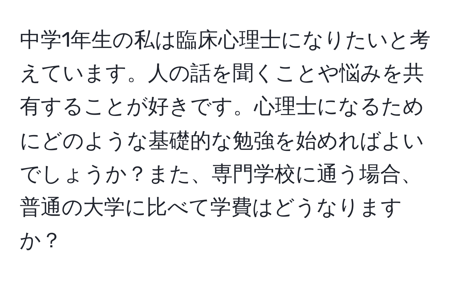 中学1年生の私は臨床心理士になりたいと考えています。人の話を聞くことや悩みを共有することが好きです。心理士になるためにどのような基礎的な勉強を始めればよいでしょうか？また、専門学校に通う場合、普通の大学に比べて学費はどうなりますか？