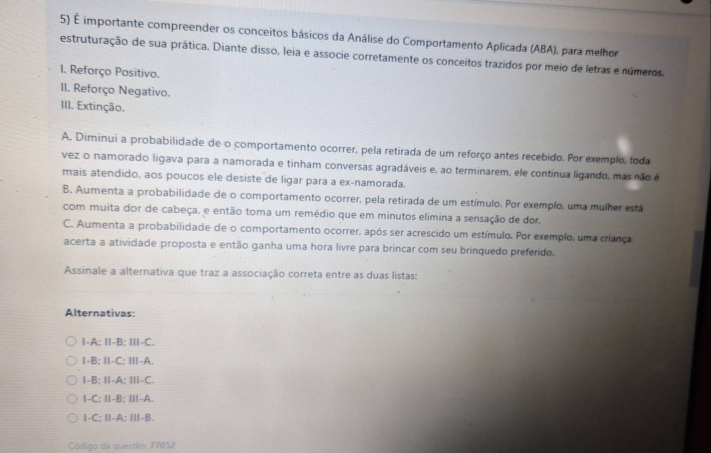 É importante compreender os conceitos básicos da Análise do Comportamento Aplicada (ABA), para melhor
estruturação de sua prática. Diante disso, leia e associe corretamente os conceitos trazidos por meio de letras e números.
I. Reforço Positivo.
II. Reforço Negativo.
III. Extinção.
A. Diminui a probabilidade de o comportamento ocorrer, pela retirada de um reforço antes recebido. Por exemplo, toda
vez o namorado ligava para a namorada e tinham conversas agradáveis e, ao terminarem, ele continua ligando, mas não é
mais atendido, aos poucos ele desiste de ligar para a ex-namorada.
B. Aumenta a probabilidade de o comportamento ocorrer, pela retirada de um estímulo. Por exemplo, uma mulher está
com muita dor de cabeça, e então toma um remédio que em minutos elimina a sensação de dor.
C. Aumenta a probabilidade de o comportamento ocorrer, após ser acrescido um estímulo. Por exemplo, uma criança
acerta a atividade proposta e então ganha uma hora livre para brincar com seu brinquedo preferido.
Assinale a alternativa que traz a associação correta entre as duas listas:
Alternativas:
I-A; I-B; III-C.
I-B; I-C; Ⅲ-A.
I-B; I-A; Ⅲ-C.
I-C; Ⅱ-B; Ⅲ-A.
1-C; Ⅱ-A; Ⅲ-B.
Código da questão: 77052