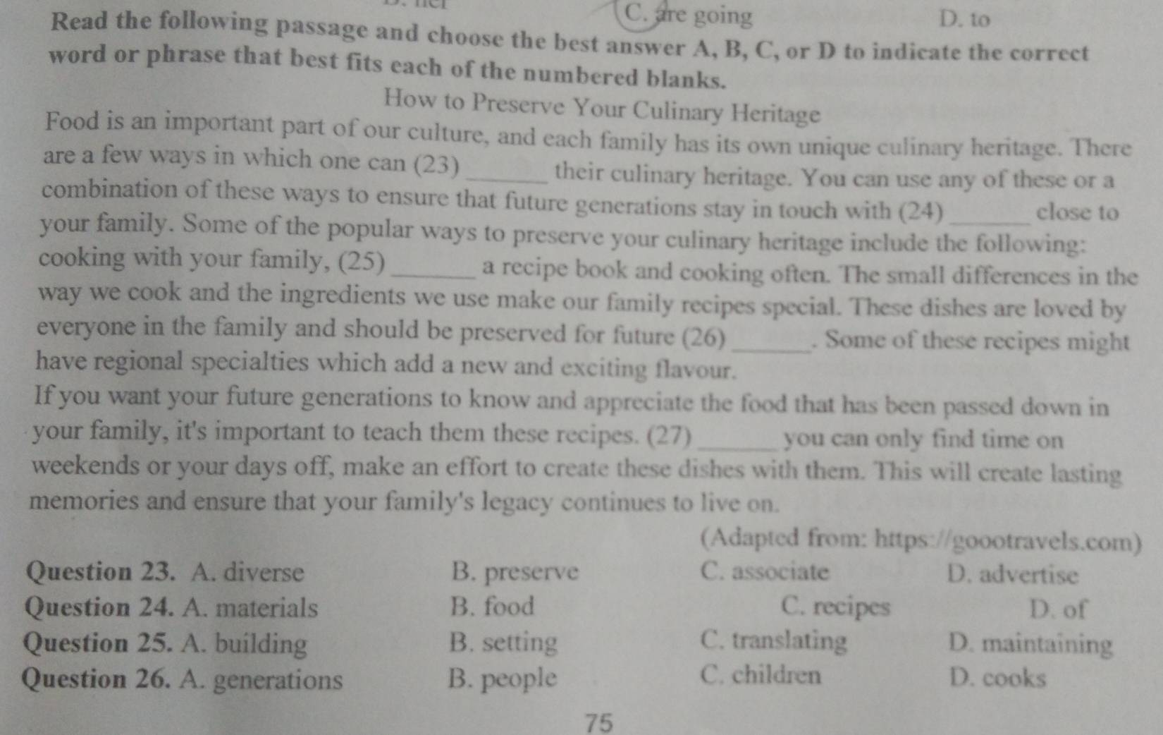 C. are going D. to
Read the following passage and choose the best answer A, B, C, or D to indicate the correct
word or phrase that best fits each of the numbered blanks.
How to Preserve Your Culinary Heritage
Food is an important part of our culture, and each family has its own unique culinary heritage. There
are a few ways in which one can (23)_
their culinary heritage. You can use any of these or a
combination of these ways to ensure that future generations stay in touch with (24)
close to
your family. Some of the popular ways to preserve your culinary heritage include the following:
cooking with your family, (25)_ a recipe book and cooking often. The small differences in the
way we cook and the ingredients we use make our family recipes special. These dishes are loved by
everyone in the family and should be preserved for future (26) _. Some of these recipes might
have regional specialties which add a new and exciting flavour.
If you want your future generations to know and appreciate the food that has been passed down in
your family, it's important to teach them these recipes. (27) _you can only find time on
weekends or your days off, make an effort to create these dishes with them. This will create lasting
memories and ensure that your family's legacy continues to live on.
(Adapted from: https://goootravels.com)
Question 23. A. diverse B. preserve C. associate D. advertise
Question 24. A. materials B. food C. recipes D. of
Question 25. A. building B. setting C. translating D. maintaining
C. children
Question 26. A. generations B. people D. cooks
75