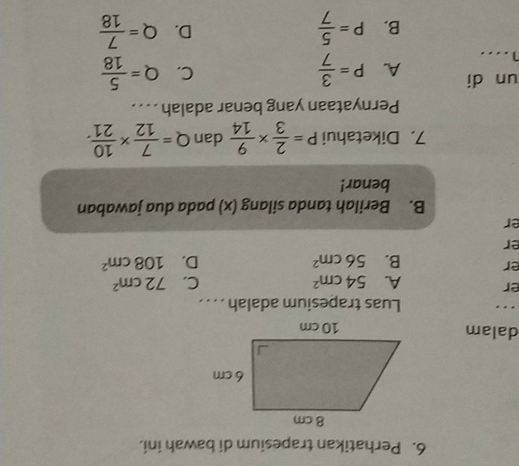 Perhatikan trapesium di bawah ini.
dalam
.
Luas trapesium adalah . . . .
er
A. 54cm^2 C. 72cm^2
er
B. 56cm^2 D. 108cm^2
er
er
B. Berilah tanda silang (x) pada dua jawaban
benar!
7. Diketahui P= 2/3 *  9/14  dan Q= 7/12 *  10/21 . 
Pernyataan yang benar adalah . . . .
un di
A. P= 3/7  Q= 5/18 
C.
1....
B. P= 5/7  Q= 7/18 
D.