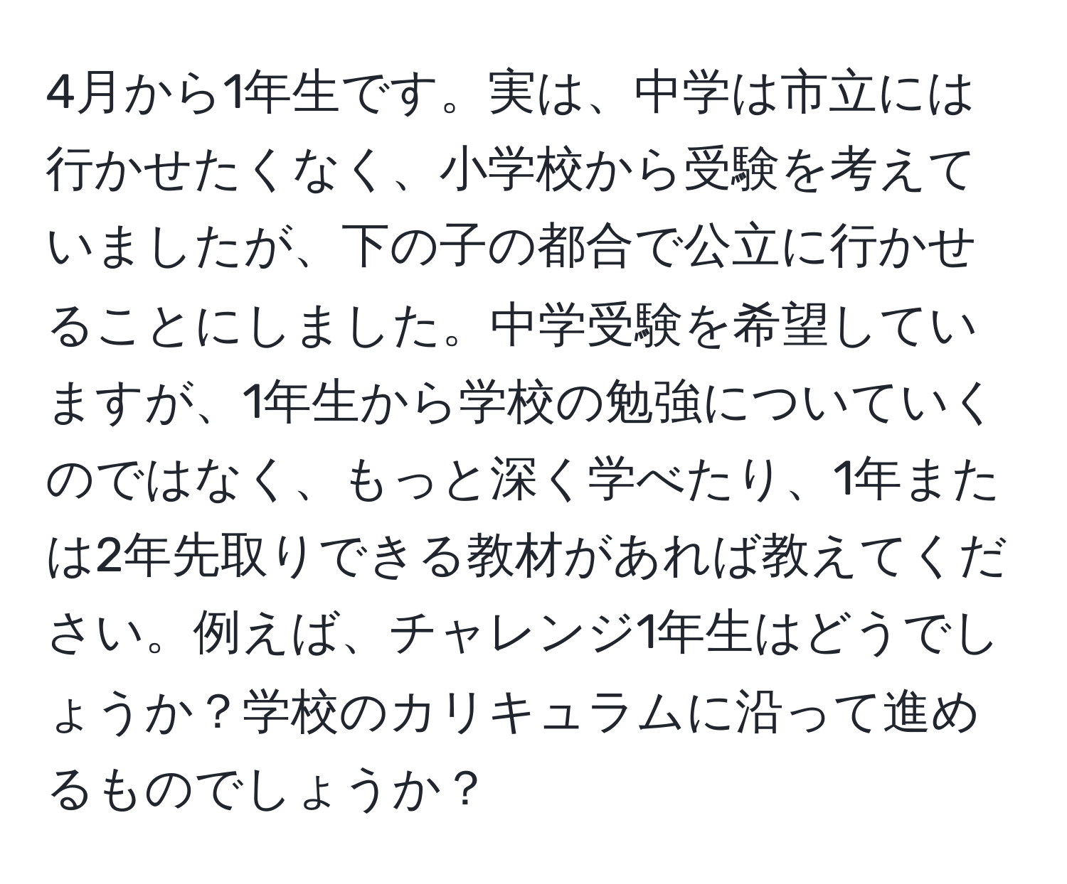 4月から1年生です。実は、中学は市立には行かせたくなく、小学校から受験を考えていましたが、下の子の都合で公立に行かせることにしました。中学受験を希望していますが、1年生から学校の勉強についていくのではなく、もっと深く学べたり、1年または2年先取りできる教材があれば教えてください。例えば、チャレンジ1年生はどうでしょうか？学校のカリキュラムに沿って進めるものでしょうか？