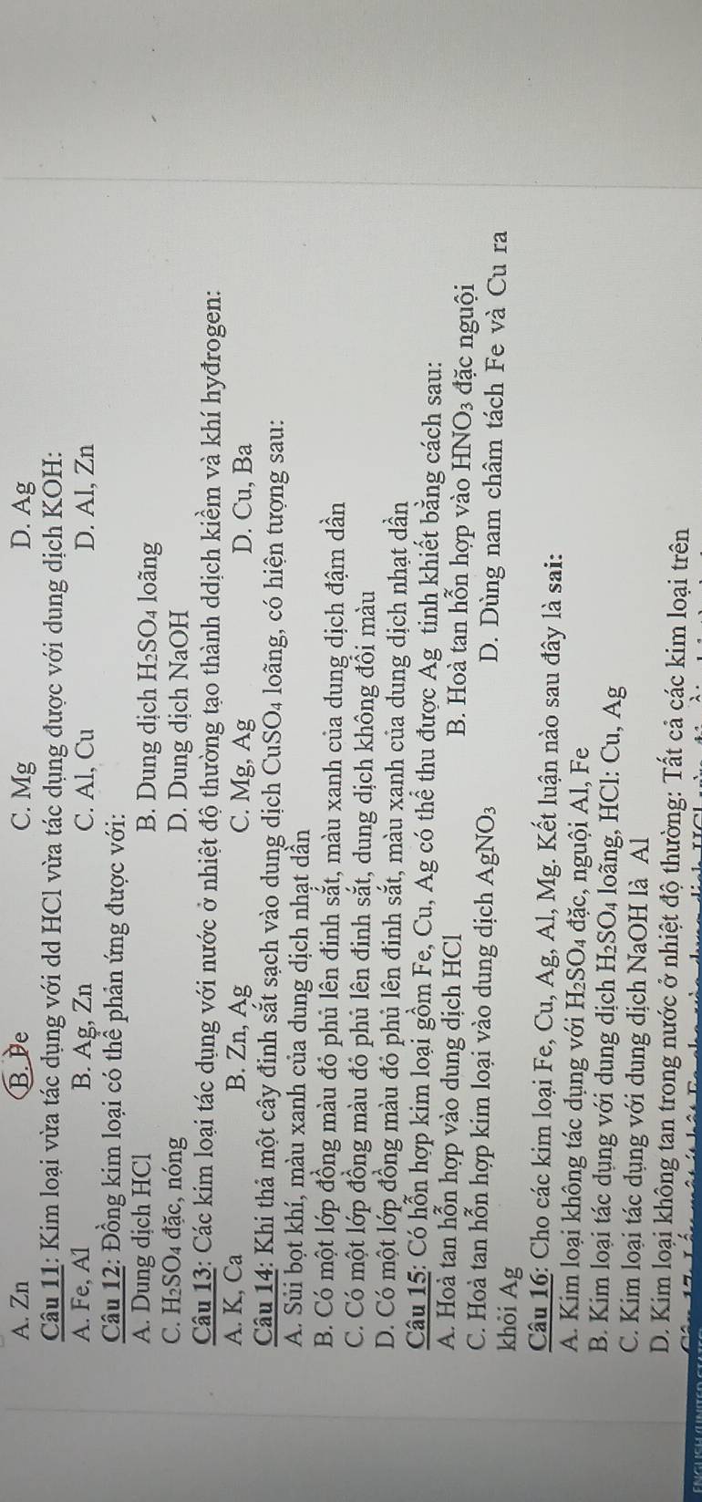 A. Zn B. De C. Mg D. Ag
Câu 11: Kim loại vừa tác dụng với dd HCl vừa tác dụng được với dung dịch KOH:
A. Fe, A1 B. Ag, Zn C. Al, Cu D. Al, Zn
Câu 12: Đồng kim loại có thể phản ứng được với:
A. Dung dịch HCl B. Dung dịch H₂SO₄ loãng
C. H₂SO₄ đặc, nóng D. Dung dịch NaOH
Câu 13: Các kim loại tác dụng với nước ở nhiệt độ thường tạo thành ddịch kiềm và khí hyđrogen:
A. K, Ca B. Zn, Ag C. Mg, Ag D. Cu, Ba
Câu 14: Khi thả một cây đinh sắt sạch vào dung dịch CuSO₄ loãng, có hiện tượng sau:
A. Sủi bọt khí, màu xanh của dung dịch nhạt dần
B. Có một lớp đồng màu đỏ phủ lên đinh sắt, màu xanh của dung dịch đậm dần
C. Có một lớp đồng màu đỏ phủ lên định sắt, dung dịch không đổi màu
D. Có một lớp đồng màu đỏ phủ lên đinh sắt, màu xanh của dung dịch nhạt dần
Câu 15: Có hỗn hợp kim loại gồm Fe, Cu, Ag có thể thu được Ag tinh khiết bằng cách sau:
A. Hoà tan hỗn hợp vào dung dịch HCl B. Hoà tan hỗn hợp vào HNO3 đặc nguội
C. Hoà tan hỗn hợp kim loại vào dung dịch AgNO_3 D. Dùng nam châm tách Fe và Cu ra
khỏi Ag
Câu 16: Cho các kim loại Fe, Cu, Ag, Al, Mg. Kết luận nào sau đây là sai:
A. Kim loại không tác dụng với H₂SO₄ đặc, nguội Al, Fe
B. Kim loại tác dụng với dung dịch H_2SO_4 loãng, HCl: Cu, Ag
C. Kim loại tác dụng với dung dịch NaOH là Al
D. Kim loại không tan trong nước ở nhiệt độ thường: Tất cả các kim loại trên