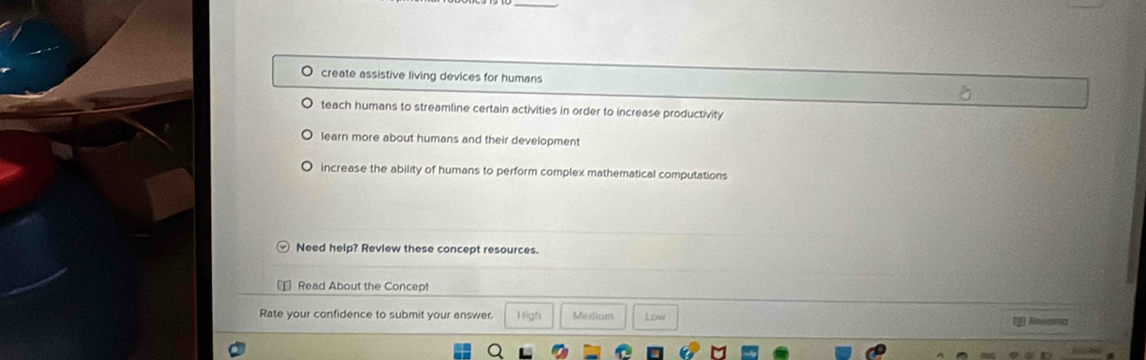 O create assistive living devices for humans
teach humans to streamline certain activities in order to increase productivity
learn more about humans and their development
increase the ability of humans to perform complex mathematical computations
Need help? Review these concept resources.
Read About the Concep!
Rate your confidence to submit your answer. High Medium Low 1 Reagna