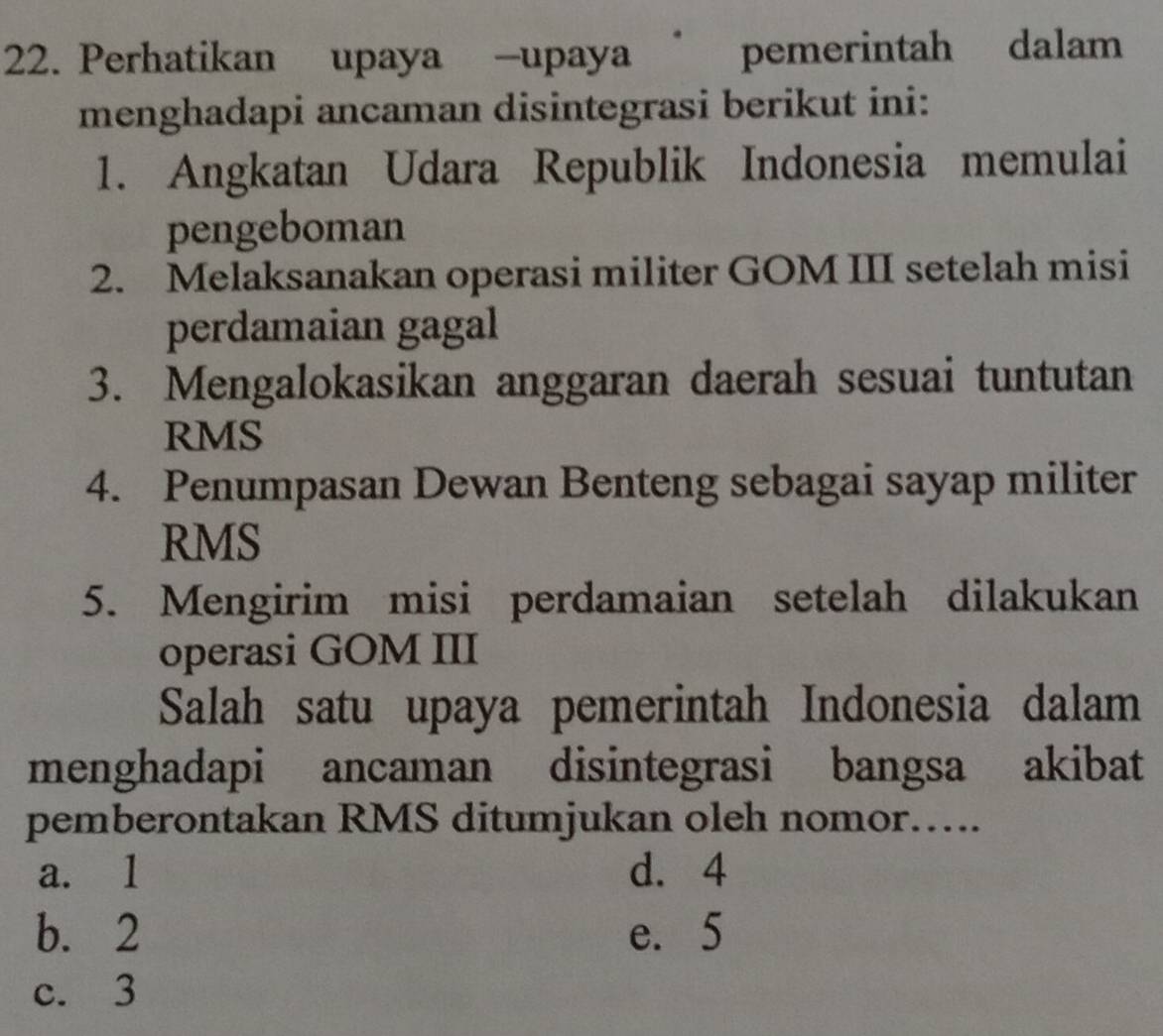 Perhatikan upaya -upaya | pemerintah dalam
menghadapi ancaman disintegrasi berikut ini:
1. Angkatan Udara Republik Indonesia memulai
pengeboman
2. Melaksanakan operasi militer GOM III setelah misi
perdamaian gagal
3. Mengalokasikan anggaran daerah sesuai tuntutan
RMS
4. Penumpasan Dewan Benteng sebagai sayap militer
RMS
5. Mengirim misi perdamaian setelah dilakukan
operasi GOM III
Salah satu upaya pemerintah Indonesia dalam
menghadapi ancaman disintegrasi bangsa akibat
pemberontakan RMS ditumjukan oleh nomor…...
a. 1 d. 4
b. 2 e. 5
c. 3