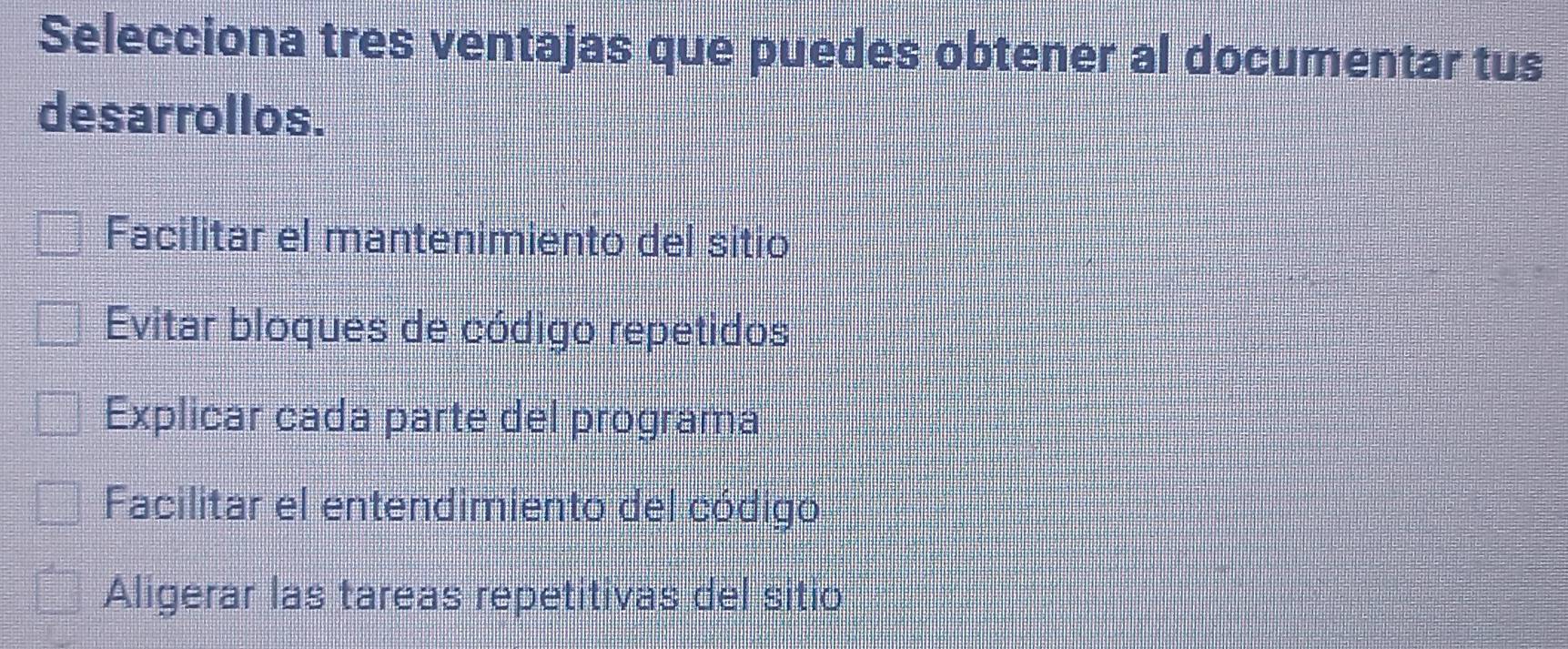 Selecciona tres ventajas que puedes obtener al documentar tus
desarrollos.
Facilitar el mantenimiento del sitio
Evitar bloques de código repetidos
Explicar cada parte del programa
Facilitar el entendimiento del código
Aligerar las tareas repetitivas del sitio