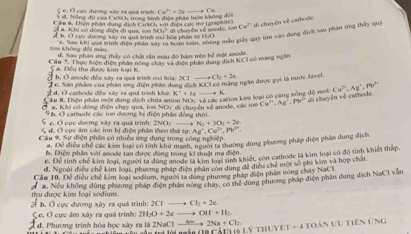 ζ c. Ở cực dương xáy ra quá trình: Cu^(2+)+2e Cu.
5 đ. Nông độ của CuSO, trong bình điện phân luôn không đổi,
Cầu 6. Điện phân dung dịch CuSO₄ với điện cực trơ (graphite).
Á a. Khi có dòng điện đi qua, ion SO_4^((2-) di chuyền về anode, ion Cu^2+) di chuyên về cathode.
c. Sau khi quá trình điện phần xây ra hoàn toàn, g mẫu giấy quỹ tím vào dung dịch sau phản ứng thấy quý
b. Ở cực dương xây ra quá trình oxi hóa phân từ H_2O.
tím không đổi màu.
d. Sau phản ứng thấy có chất rấn màu đó bám trên bể mặt anode.
Câu 7. Thực hiện điện phân nóng chây và điện phân dung dịch KCI có màng ngân
S a. Đều thu được kim loại K.
b. Ở anode đều xáy ra quá trình oxi hóa: 2Cl- Cl_2+2e.
# c. Sân phẩm của phản ứng điện phân dung dịch KCI có màng ngăn được gọi là nước Javel
d. Ở cathode đều xảy ra quá trình khứ: K^++ | c K.
Câu 8. Điện phân một dung dịch chứa anion  1 NO_3 * và các cation kim loại có cùng nồng độ mol: Cu^(2+),Ag^+,Pb^(2+)
a. Khi có dòng điện chạy qua, ion NO_3 di chuyền về anode, các ion Cu^(2+),Ag^+,Pb^(2+) di chuyên về cathode.
b. Ở cathode các ion dương bị điện phân đồng thời.
e. Ở cực dương xảy ra quá trình: 2NO_3^(-- N_2)+3O_2+2e.
, đ. Ở cực âm các ion bị điện phân theo thứ tự: Ag^+,Cu^(2+),Pb^(2+).
Câu 9. Sự điện phân có nhiều ứng dụng trong công nghiệp.
a. Để điều chế các kim loại có tính khử mạnh, người ta thường dùng phương pháp điện phân dung dịch.
b. Điện phân với anode tan được dùng trong kĩ thuật mạ điện.
c. Để tinh chế kim loại, người ta dùng anode là kim loại tinh khiết, còn cathode là kim loại có độ tinh khiết thấp.
đ. Ngoài điều chế kim loại, phương pháp điện phân còn dùng đề điều chế một số phi kim và hợp chất.
Câu 10. Để điều chế kim loại sodium, người ta dùng phương pháp điện phân nóng chây NaCl.
a a. Nếu không dùng phương pháp điện phân nóng chảy, có thể dùng phương pháp điện phân dung dịch NaCl vẫn
thu được kim loại sodium.
* b. Ở cực dương xảy ra quá trình: 2Cl Cl_2+2e.
Ç c. Ở cực âm xây ra quá trình: 2H_2O+2e to OH^++H_2.
d. Phương trình hóa học xảy ra là 2NaCl _ dinc 2Na+Cl_2. T+4 toán ưu tiên ứng
L oầu tri lii ngắn (10Cwidehat AID (6 lý thuyê