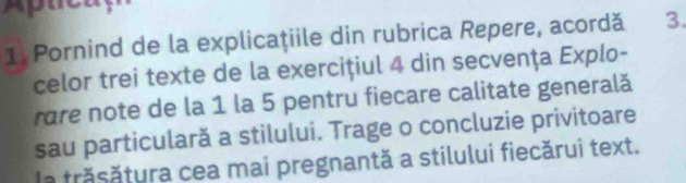 Pornind de la explicaţiile din rubrica Repere, acordă 3. 
celor trei texte de la exercițiul 4 din secvența Explo- 
rare note de la 1 la 5 pentru fiecare calitate generală 
sau particulară a stilului. Trage o concluzie privitoare 
la trăsătura cea mai pregnantă a stilului fiecărui text.