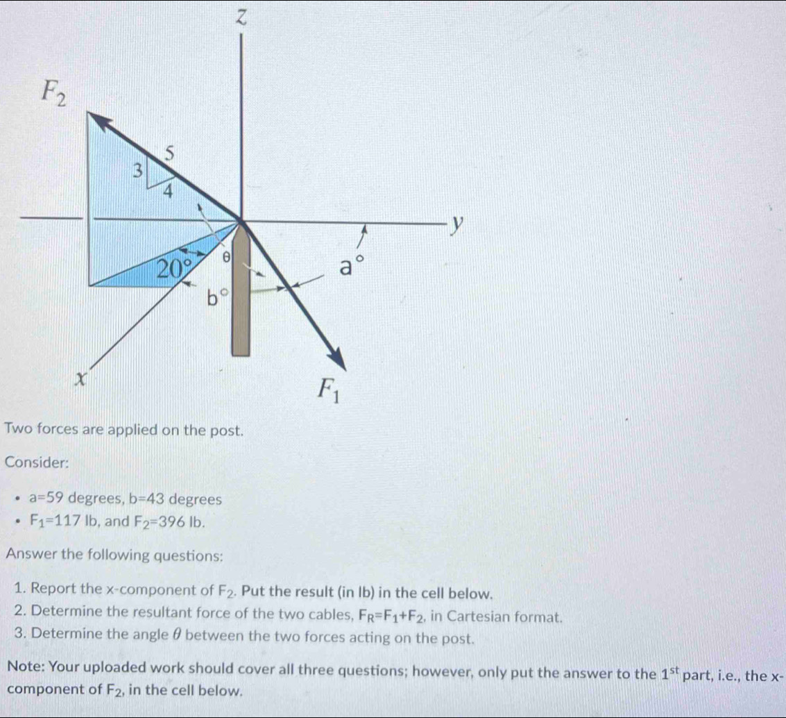 z
F_2
5
3
4
y
20° θ
a°
b°
x
F_1
Two forces are applied on the post. 
Consider:
a=59 degrees, b=43 degrees
F_1=117lb , and F_2=396lb. 
Answer the following questions: 
1. Report the x -component of F_2. Put the result (in lb) in the cell below. 
2. Determine the resultant force of the two cables, F_R=F_1+F_2 , in Cartesian format. 
3. Determine the angle θ between the two forces acting on the post. 
Note: Your uploaded work should cover all three questions; however, only put the answer to the 1^(st) part, i.e., the x - 
component of F_2 , in the cell below.