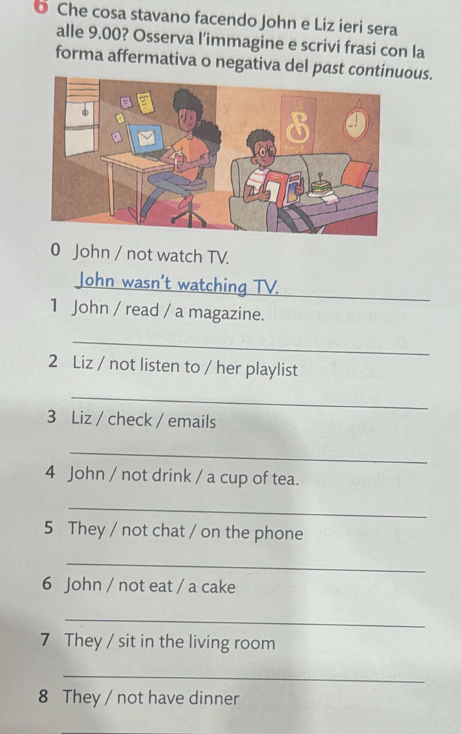 Che cosa stavano facendo John e Liz ieri sera 
alle 9.00? Osserva l’immagine e scrivi frasi con la 
forma affermativa o negativa del past contious. 
0 John / not watch TV. 
John wasn’t watching TV. 
1 John / read / a magazine. 
_ 
2 Liz / not listen to / her playlist 
_ 
3 Liz / check / emails 
_ 
4 John / not drink / a cup of tea. 
_ 
5 They / not chat / on the phone 
_ 
6 John / not eat / a cake 
_ 
7 They / sit in the living room 
_ 
8 They / not have dinner