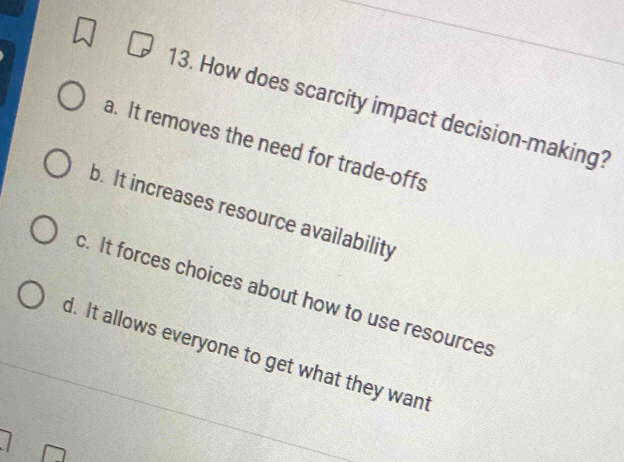 How does scarcity impact decision-making?
a. It removes the need for trade-offs
b. It increases resource availability
c. It forces choices about how to use resources
d. It allows everyone to get what they want