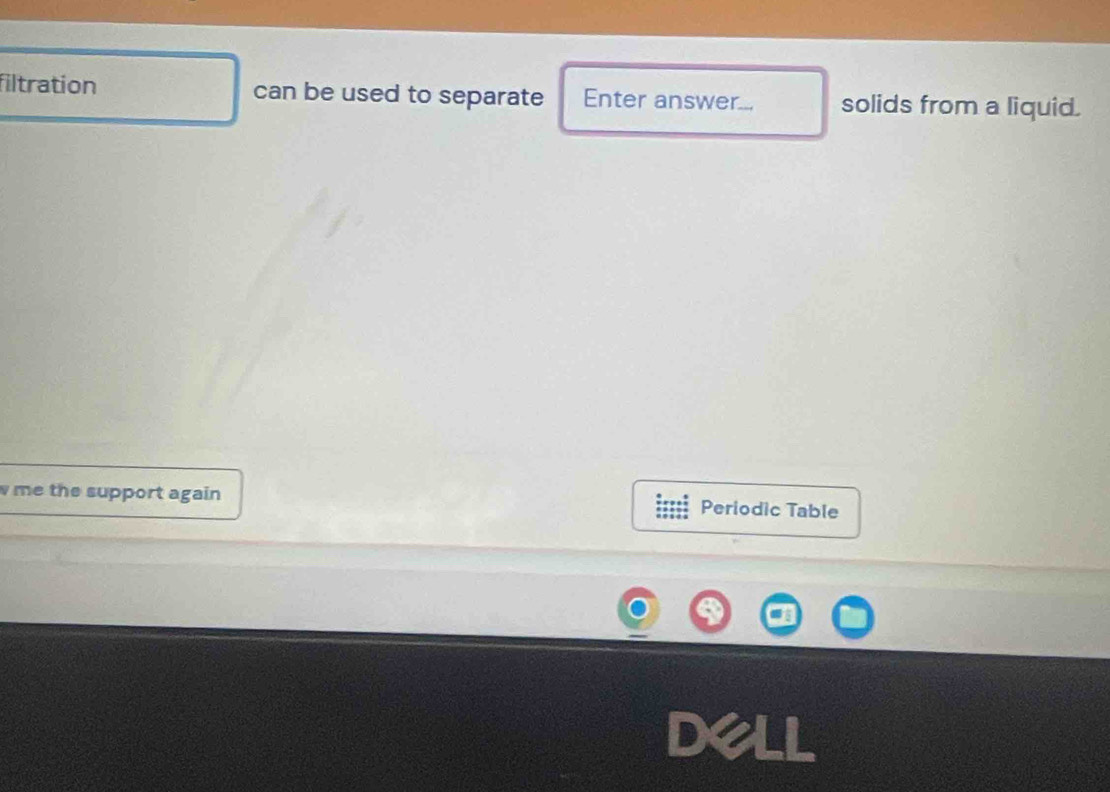 filtration can be used to separate Enter answer... solids from a liquid. 
w me the support again Periodic Table