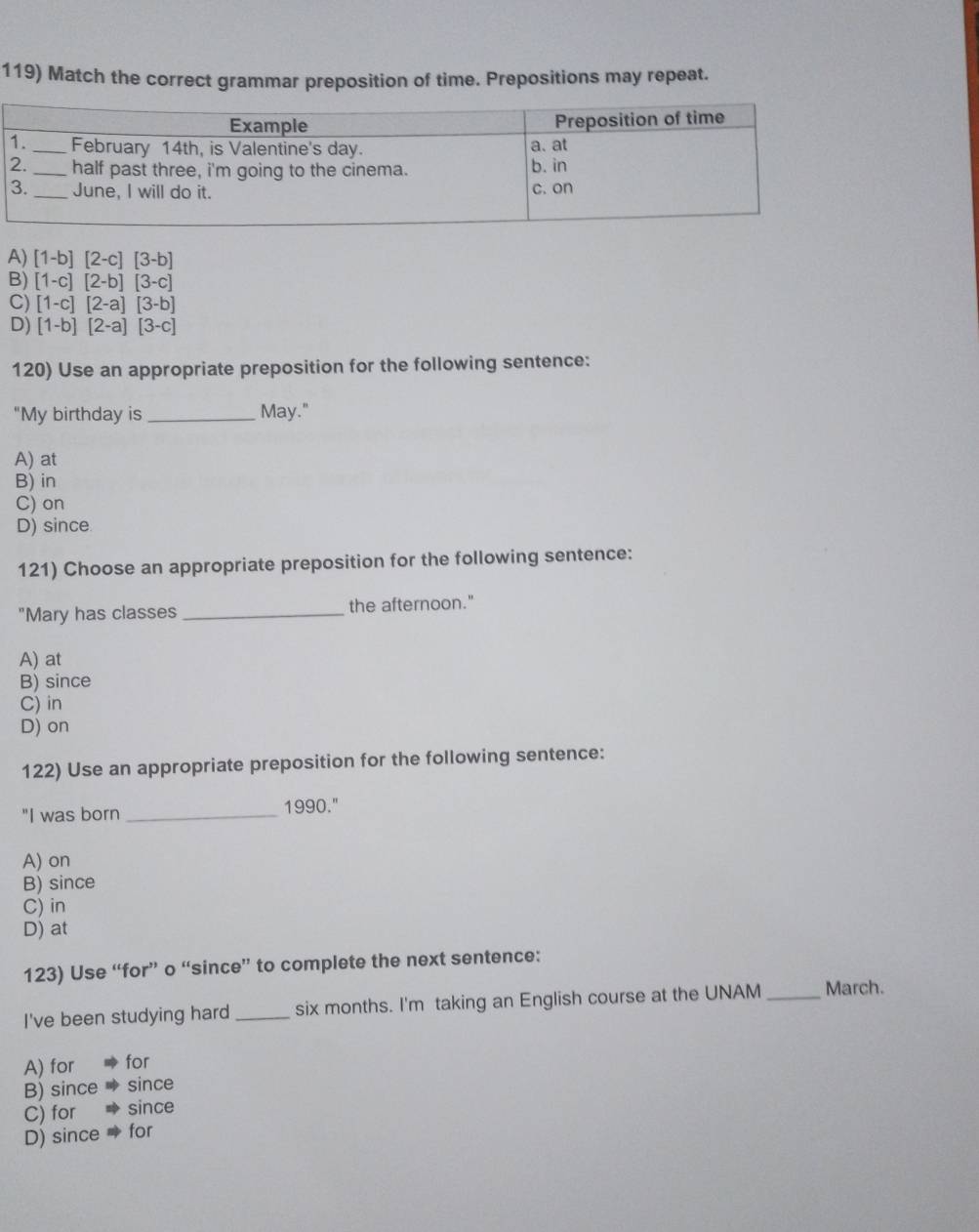 Match the correct grammar preposition of time. Prepositions may repeat.
A) [1-b][2-c][3-b]
B) [1-c][2-b][3-c]
C) [1-c][2-a][3-b]
D) [1-b][2-a][3-c]
120) Use an appropriate preposition for the following sentence:
"My birthday is_ May."
A) at
B) in
C) on
D) since
121) Choose an appropriate preposition for the following sentence:
"Mary has classes _the afternoon."
A) at
B) since
C) in
D) on
122) Use an appropriate preposition for the following sentence:
"I was born _1990."
A) on
B) since
C) in
D) at
123) Use “for” o “since” to complete the next sentence:
I've been studying hard _ six months. I'm taking an English course at the UNAM _March.
A) for for
B) since since
C) for since
D) since for