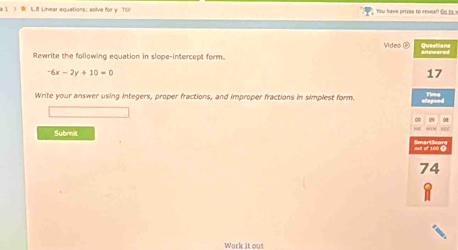 a 1 LB Linear equations: solve for y TSF You have prizes to reveal! Go___ 
Video ⑥s 
Rewrite the following equation in slope-intercept form. d
-6x-2y+10=0
Write your answer using integers, proper fractions, and improper fractions in simplest form. 
8 
Submit 
Work it out