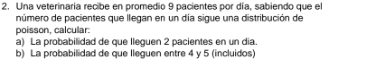 Una veterinaria recibe en promedio 9 pacientes por día, sabiendo que el 
número de pacientes que llegan en un día sigue una distribución de 
poisson, calcular: 
a) La probabilidad de que lleguen 2 pacientes en un dia. 
b) La probabilidad de que lleguen entre 4 y 5 (incluidos)