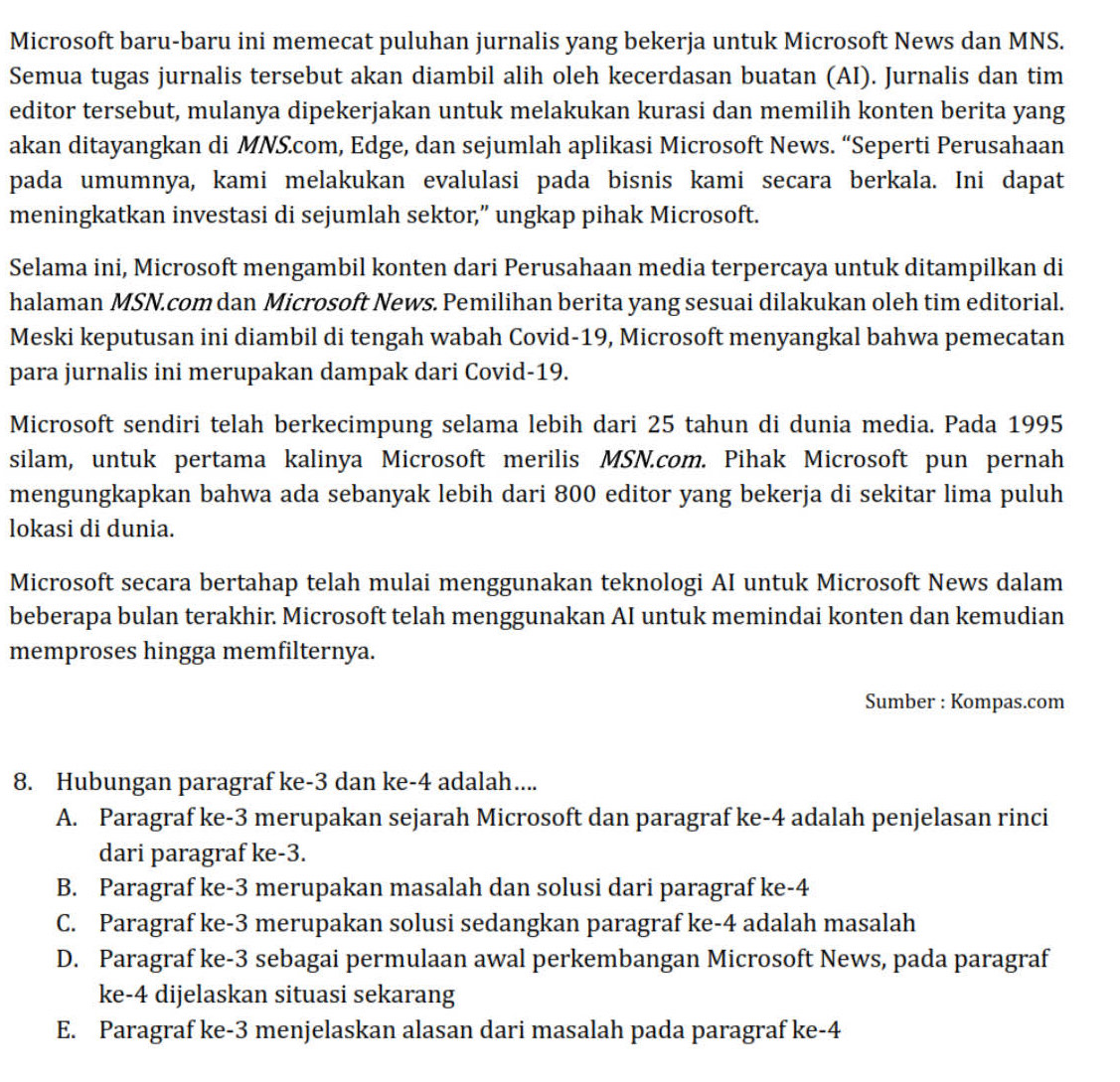 Microsoft baru-baru ini memecat puluhan jurnalis yang bekerja untuk Microsoft News dan MNS.
Semua tugas jurnalis tersebut akan diambil alih oleh kecerdasan buatan (AI). Jurnalis dan tim
editor tersebut, mulanya dipekerjakan untuk melakukan kurasi dan memilih konten berita yang
akan ditayangkan di MNS.com, Edge, dan sejumlah aplikasi Microsoft News. “Seperti Perusahaan
pada umumnya, kami melakukan evalulasi pada bisnis kami secara berkala. Ini dapat
meningkatkan investasi di sejumlah sektor,” ungkap pihak Microsoft.
Selama ini, Microsoft mengambil konten dari Perusahaan media terpercaya untuk ditampilkan di
halaman MSN.com dan Microsoft News. Pemilihan berita yang sesuai dilakukan oleh tim editorial.
Meski keputusan ini diambil di tengah wabah Covid-19, Microsoft menyangkal bahwa pemecatan
para jurnalis ini merupakan dampak dari Covid-19.
Microsoft sendiri telah berkecimpung selama lebih dari 25 tahun di dunia media. Pada 1995
silam, untuk pertama kalinya Microsoft merilis MSN.com. Pihak Microsoft pun pernah
mengungkapkan bahwa ada sebanyak lebih dari 800 editor yang bekerja di sekitar lima puluh
lokasi di dunia.
Microsoft secara bertahap telah mulai menggunakan teknologi AI untuk Microsoft News dalam
beberapa bulan terakhir. Microsoft telah menggunakan AI untuk memindai konten dan kemudian
memproses hingga memfilternya.
Sumber : Kompas.com
8. Hubungan paragraf ke-3 dan ke-4 adalah....
A. Paragraf ke-3 merupakan sejarah Microsoft dan paragraf ke-4 adalah penjelasan rinci
dari paragraf ke-3.
B. Paragraf ke-3 merupakan masalah dan solusi dari paragraf ke-4
C. Paragraf ke-3 merupakan solusi sedangkan paragraf ke-4 adalah masalah
D. Paragraf ke-3 sebagai permulaan awal perkembangan Microsoft News, pada paragraf
ke-4 dijelaskan situasi sekarang
E. Paragraf ke-3 menjelaskan alasan dari masalah pada paragraf ke-4