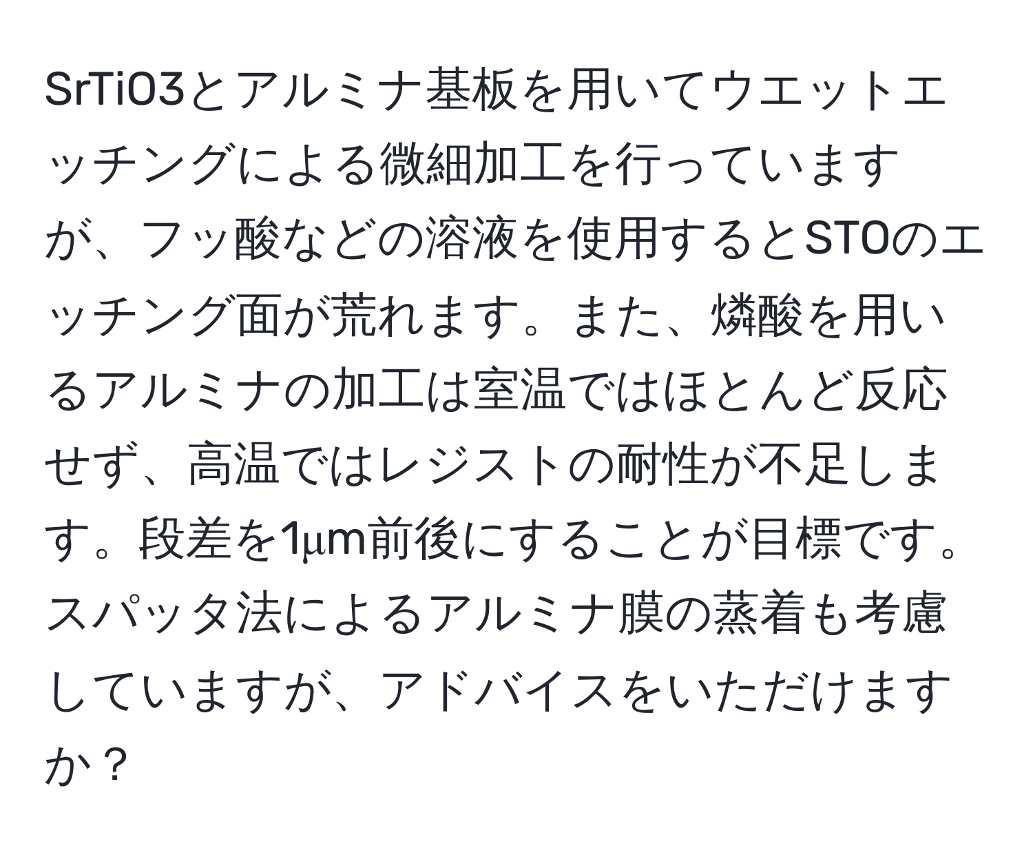 SrTiO3とアルミナ基板を用いてウエットエッチングによる微細加工を行っていますが、フッ酸などの溶液を使用するとSTOのエッチング面が荒れます。また、燐酸を用いるアルミナの加工は室温ではほとんど反応せず、高温ではレジストの耐性が不足します。段差を1μm前後にすることが目標です。スパッタ法によるアルミナ膜の蒸着も考慮していますが、アドバイスをいただけますか？