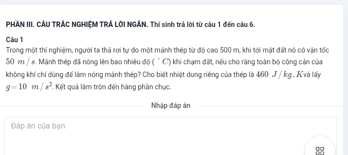 PHAN III. CÂU TRẢC NGHIỆM TRẢ LờI NGẢN. Thí sinh trả lời từ câu 1 đến câu 6. 
Câu 1 
Trong một thí nghiệm, người ta thả rơi tự do một mảnh thép từ độ cao 500 m, khi tới mặt đất nó có vận tốc
50 m / s. Mảnh thép đã nóng lên bao nhiêu độ ( ° C) khi chạm đất, nếu cho rằng toàn bộ công cản của 
không khí chỉ dùng để làm nóng mảnh thép? Cho biết nhiệt dung riêng của thép là 460 J / kg. K và lấy
g=10m/s^2. Kết quả làm tròn đến hàng phần chục. 
Nhập đáp án 
Đáp án của bạn