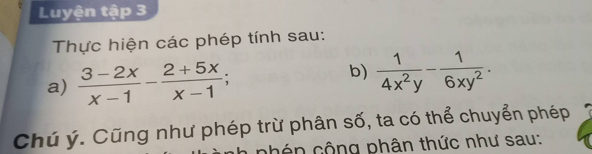 Luyện tập 3 
Thực hiện các phép tính sau: 
a)  (3-2x)/x-1 - (2+5x)/x-1 ; 
b)  1/4x^2y - 1/6xy^2 . 
Chú ý. Cũng như phép trừ phân số, ta có thể chuyển phép 
nhên cộng phân thức như sau: