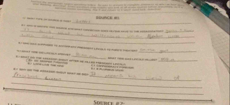 aerspale comls ieeatione bebee . the cand he ansaes tn comete scnlenced ao wst on best a 
de o a e a e e be t sor d u 
co e n soorey mpstens, wa i meof asture t in Katee aeal back , se fanctiaal
SOURCE 
_
11 T TVPe ( S ？
_
_
_
e t who is wriing this bourer and what connection does beashe have to the assassiation?_
_
IJ IMO was suP POSEd to Accompany prEsIOent LINcoln to foRd's thEateR
_
_
4.T IUHAT TIME SO LINCOLR ARVE?
WHAS TIME SAS LIFCOLE HS LES?
S ; WMAt DID THE ASSASSn SHOUT AFTER HE HILLED PRESiDENT LINCOLN_
Au sic seiper tyrantes C.) CONFEDBRACY FOREVER
EI LONS LIVE THE KINg D E PLUFBUS UNUM
_
_
E I WHY DID THE ASSA SSID SHOUT WHAT HE DIQ?
_
Source #2:
