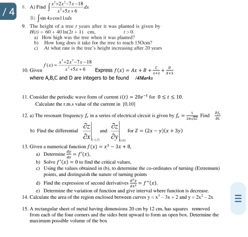 4 8. A) Find ∈t  (x^3+2x^2-7x-18)/x^2+5x+6 dx
B)∫ sin 4x cos11xdx
9. The height of a tree t years after it was planted is given by
H(t)=60+40ln (2t+1)cm, t>0.
a) How high was the tree when it was planted?
b) How long does it take for the tree to reach 15Ocm?
c) At what rate is the tree’s height increasing after 20 years
10. Given f(x)= (x^3+2x^2-7x-18)/x^2+5x+6  Express f(x)=Ax+B+ C/x+2 + D/x+3 
where A,B,C and D are integers to be found /4Marks
11. Consider the periodic wave form of current i(t)=20e^(-t) for 0≤ t≤ 10.
Calculate the r.m.s value of the current in [0,10]
12. a) The resonant frequency f in a series of electrical circuit is given by f_r= 1/2π sqrt(LC)  Find frac partial f_rpartial L
b) Find the differential  partial z/partial x |_-1,2) and  partial z/partial y |_uv)forz=(2x-y)(x+3y)
13. Given a numerical function f(x)=x^3-3x+8,
a) Determine  dy/dx =f'(x),
b) Solve f'(x)=0 to find the critical values,
c) Using the values obtained in (b), to determine the co-ordinates of turning (Extremum)
points, and distinguish the nature of turning points
d) Find the expression of second derivatives  d^2y/dx^2 =f''(x).
e) Determine the variation of function and give interval where function is decrease.
14. Calculate the area of the region enclosed between curves y=x^3-3x+2 and y=2x^2-2x 
15. A rectangular sheet of metal having dimensions 20 cm by 12 cm, has squares removed
from each of the four corners and the sides bent upward to form an open box. Determine the
maximum possible volume of the box