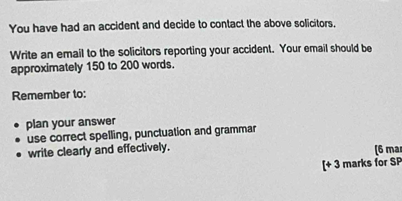 You have had an accident and decide to contact the above solicitors. 
Write an email to the solicitors reporting your accident. Your email should be 
approximately 150 to 200 words. 
Remember to: 
plan your answer 
use correct spelling, punctuation and grammar 
write clearly and effectively. (6 mar 
[+ 3 marks for SP