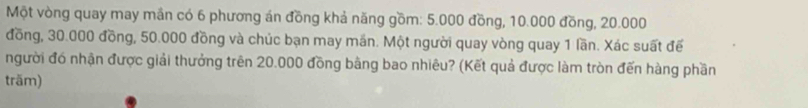 Một vòng quay may mần có 6 phương án đồng khả năng gồm: 5.000 đồng, 10.000 đồng, 20.000
đồng, 30.000 đồng, 50.000 đồng và chúc bạn may mần. Một người quay vòng quay 1 lần. Xác suất đế 
người đó nhận được giải thưởng trên 20.000 đồng bằng bao nhiêu? (Kết quả được làm tròn đến hàng phần 
träm)