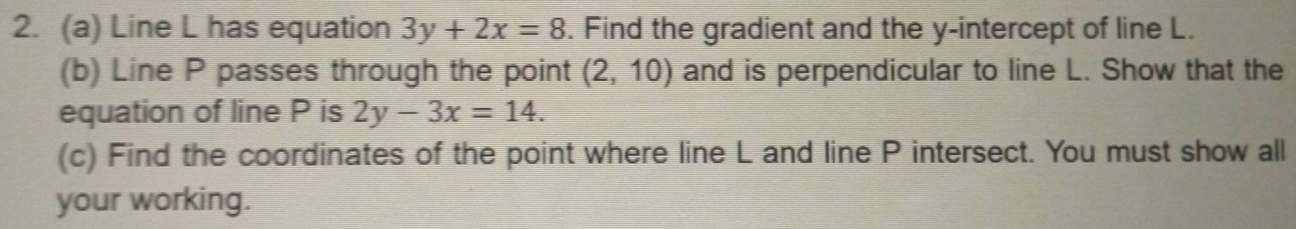 Line L has equation 3y+2x=8. Find the gradient and the y-intercept of line L. 
(b) Line P passes through the point (2,10) and is perpendicular to line L. Show that the 
equation of line P is 2y-3x=14. 
(c) Find the coordinates of the point where line L and line P intersect. You must show all 
your working.