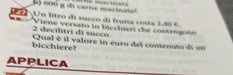 600 g di carne macinata?
27 Un litro di succo di frutta costa 2,40 6.
Viene versato in bicchieri che contengono
2 decilitri di succo.
Qual è il valore in euro del contenuto di un
bicchiere?
APPLICA